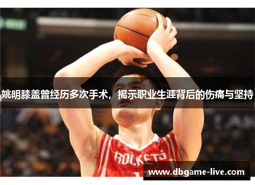 姚明膝盖曾经历多次手术，揭示职业生涯背后的伤痛与坚持