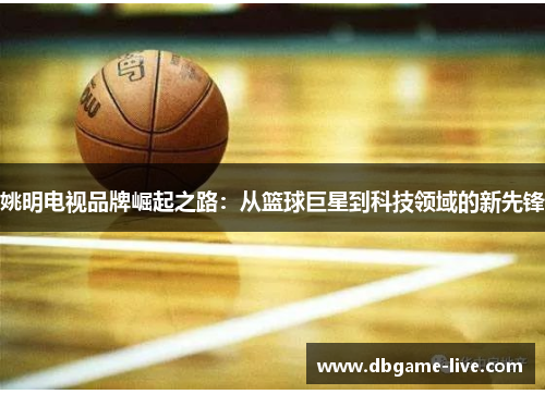姚明电视品牌崛起之路：从篮球巨星到科技领域的新先锋