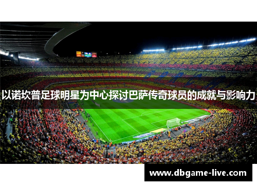 以诺坎普足球明星为中心探讨巴萨传奇球员的成就与影响力