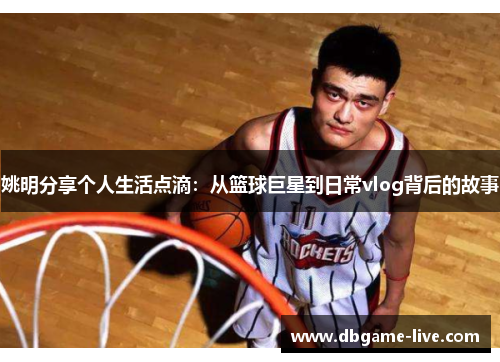 姚明分享个人生活点滴：从篮球巨星到日常vlog背后的故事