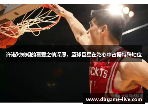 许诺对姚明的喜爱之情深厚，篮球巨星在她心中占据特殊地位