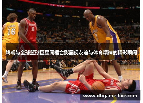 姚明与全球篮球巨星同框合影展现友谊与体育精神的精彩瞬间