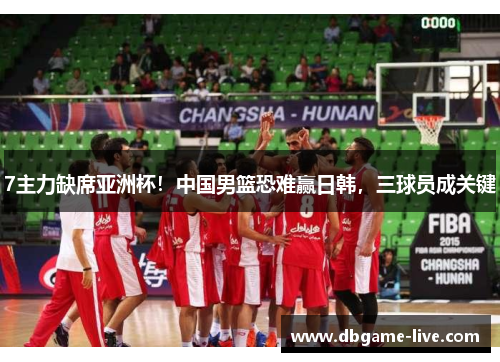 7主力缺席亚洲杯！中国男篮恐难赢日韩，三球员成关键